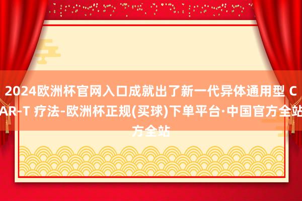 2024欧洲杯官网入口成就出了新一代异体通用型 CAR-T 疗法-欧洲杯正规(买球)下单平台·中国官方全站