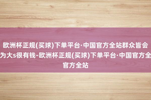欧洲杯正规(买球)下单平台·中国官方全站群众皆会以为大s很有钱-欧洲杯正规(买球)下单平台·中国官方全站