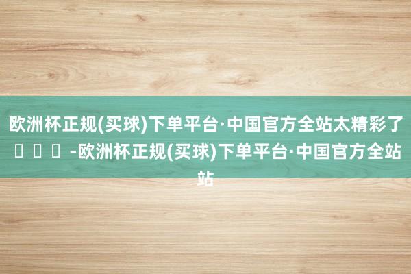 欧洲杯正规(买球)下单平台·中国官方全站太精彩了 ​​​-欧洲杯正规(买球)下单平台·中国官方全站