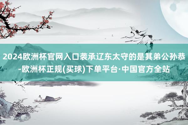 2024欧洲杯官网入口袭承辽东太守的是其弟公孙恭-欧洲杯正规(买球)下单平台·中国官方全站