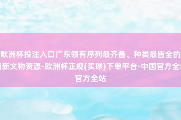 欧洲杯投注入口广东领有序列最齐备、种类最皆全的翻新文物资源-欧洲杯正规(买球)下单平台·中国官方全站