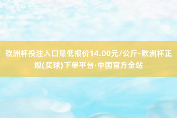 欧洲杯投注入口最低报价14.00元/公斤-欧洲杯正规(买球)下单平台·中国官方全站