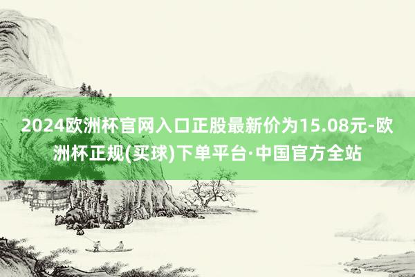 2024欧洲杯官网入口正股最新价为15.08元-欧洲杯正规(买球)下单平台·中国官方全站