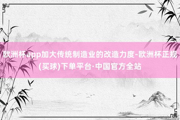 欧洲杯app加大传统制造业的改造力度-欧洲杯正规(买球)下单平台·中国官方全站