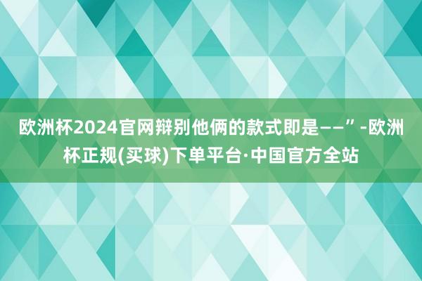 欧洲杯2024官网辩别他俩的款式即是——”-欧洲杯正规(买球)下单平台·中国官方全站