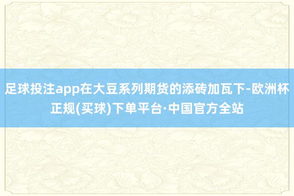 足球投注app在大豆系列期货的添砖加瓦下-欧洲杯正规(买球)下单平台·中国官方全站