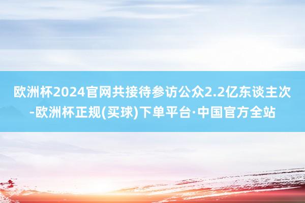 欧洲杯2024官网共接待参访公众2.2亿东谈主次-欧洲杯正规(买球)下单平台·中国官方全站