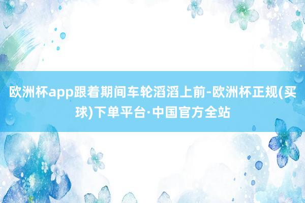 欧洲杯app跟着期间车轮滔滔上前-欧洲杯正规(买球)下单平台·中国官方全站