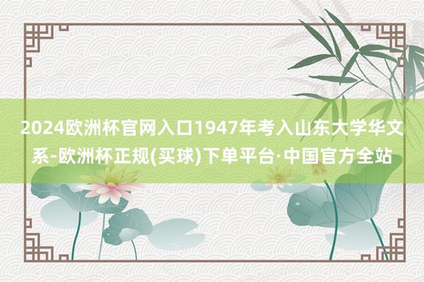 2024欧洲杯官网入口1947年考入山东大学华文系-欧洲杯正规(买球)下单平台·中国官方全站