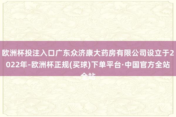 欧洲杯投注入口广东众济康大药房有限公司设立于2022年-欧洲杯正规(买球)下单平台·中国官方全站