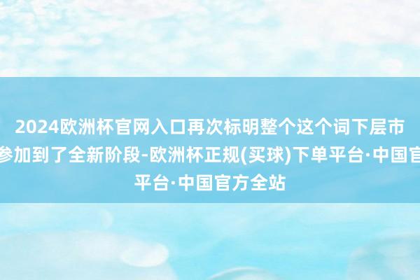 2024欧洲杯官网入口再次标明整个这个词下层市集一经参加到了全新阶段-欧洲杯正规(买球)下单平台·中国官方全站