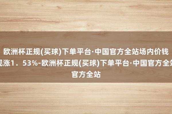 欧洲杯正规(买球)下单平台·中国官方全站场内价钱现涨1．53%-欧洲杯正规(买球)下单平台·中国官方全站