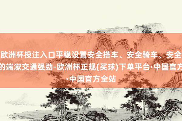欧洲杯投注入口平稳设置安全搭车、安全骑车、安全行路的端淑交通强劲-欧洲杯正规(买球)下单平台·中国官方全站