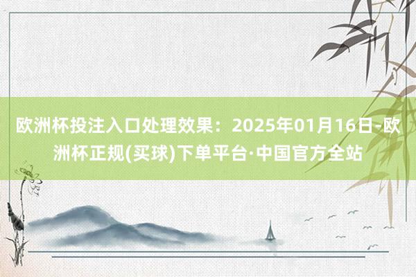 欧洲杯投注入口处理效果：2025年01月16日-欧洲杯正规(买球)下单平台·中国官方全站