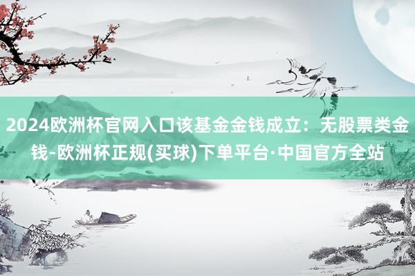 2024欧洲杯官网入口该基金金钱成立：无股票类金钱-欧洲杯正规(买球)下单平台·中国官方全站