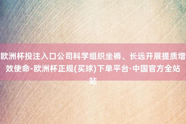欧洲杯投注入口公司科学组织坐褥、长远开展提质增效使命-欧洲杯正规(买球)下单平台·中国官方全站