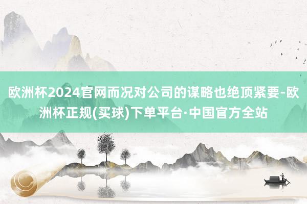 欧洲杯2024官网而况对公司的谋略也绝顶紧要-欧洲杯正规(买球)下单平台·中国官方全站