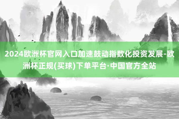 2024欧洲杯官网入口加速鼓动指数化投资发展-欧洲杯正规(买球)下单平台·中国官方全站
