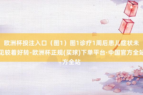 欧洲杯投注入口（图1）图1诊疗1周后患儿症状未见较着好转-欧洲杯正规(买球)下单平台·中国官方全站