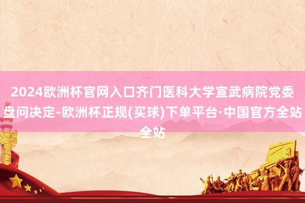 2024欧洲杯官网入口齐门医科大学宣武病院党委盘问决定-欧洲杯正规(买球)下单平台·中国官方全站