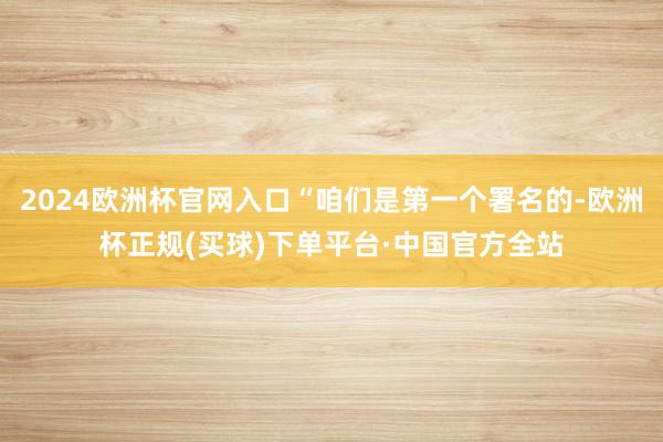 2024欧洲杯官网入口“咱们是第一个署名的-欧洲杯正规(买球)下单平台·中国官方全站