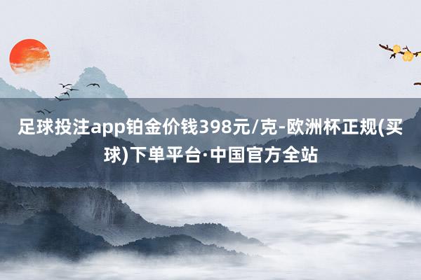 足球投注app铂金价钱398元/克-欧洲杯正规(买球)下单平台·中国官方全站
