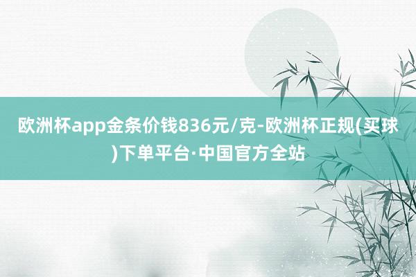 欧洲杯app金条价钱836元/克-欧洲杯正规(买球)下单平台·中国官方全站