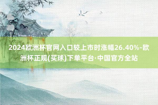 2024欧洲杯官网入口较上市时涨幅26.40%-欧洲杯正规(买球)下单平台·中国官方全站