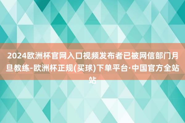 2024欧洲杯官网入口视频发布者已被网信部门月旦教练-欧洲杯正规(买球)下单平台·中国官方全站
