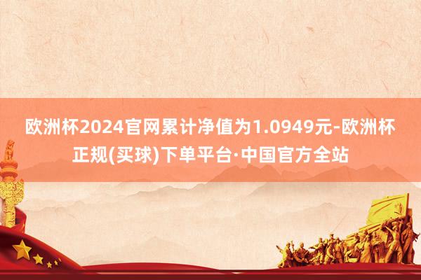 欧洲杯2024官网累计净值为1.0949元-欧洲杯正规(买球)下单平台·中国官方全站