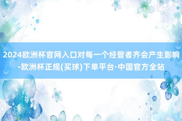 2024欧洲杯官网入口对每一个经管者齐会产生影响-欧洲杯正规(买球)下单平台·中国官方全站