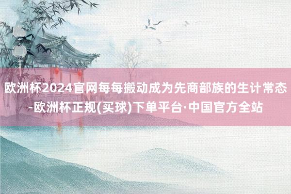 欧洲杯2024官网每每搬动成为先商部族的生计常态-欧洲杯正规(买球)下单平台·中国官方全站