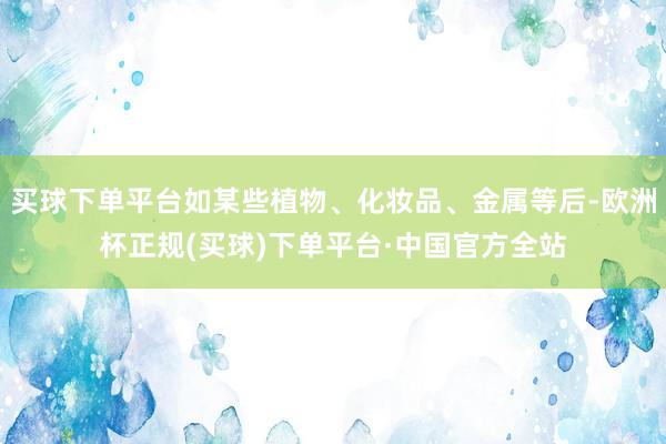 买球下单平台如某些植物、化妆品、金属等后-欧洲杯正规(买球)下单平台·中国官方全站
