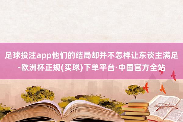 足球投注app他们的结局却并不怎样让东谈主满足-欧洲杯正规(买球)下单平台·中国官方全站