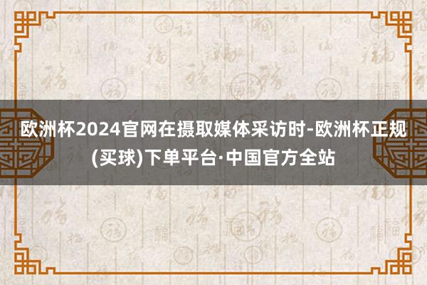 欧洲杯2024官网　　在摄取媒体采访时-欧洲杯正规(买球)下单平台·中国官方全站