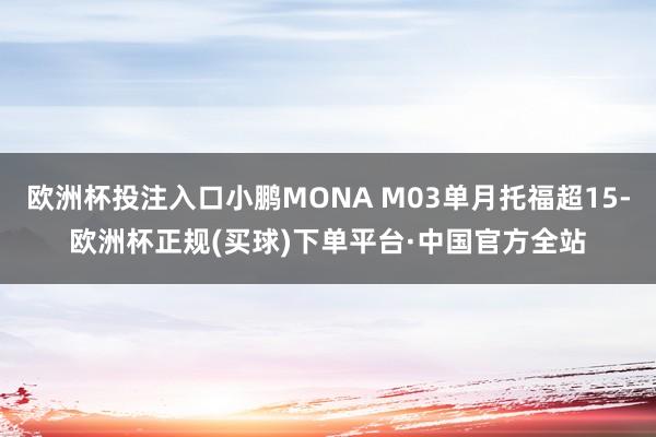 欧洲杯投注入口小鹏MONA M03单月托福超15-欧洲杯正规(买球)下单平台·中国官方全站
