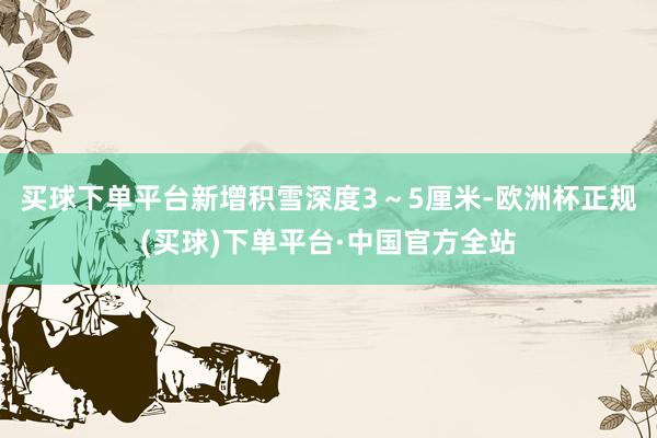 买球下单平台新增积雪深度3～5厘米-欧洲杯正规(买球)下单平台·中国官方全站