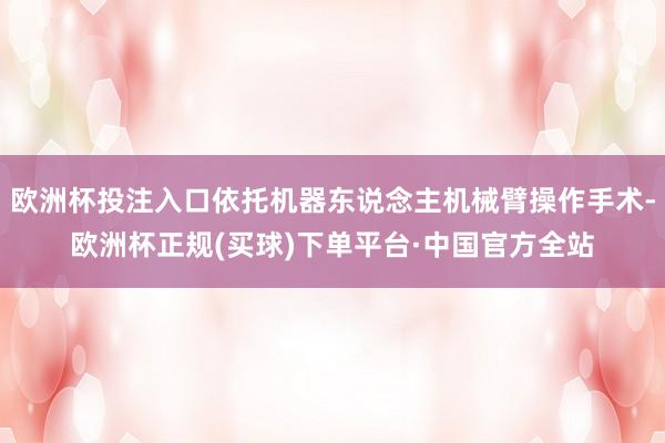 欧洲杯投注入口依托机器东说念主机械臂操作手术-欧洲杯正规(买球)下单平台·中国官方全站