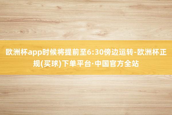 欧洲杯app时候将提前至6:30傍边运转-欧洲杯正规(买球)下单平台·中国官方全站