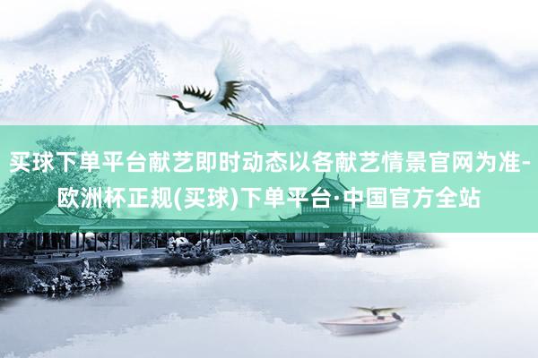 买球下单平台献艺即时动态以各献艺情景官网为准-欧洲杯正规(买球)下单平台·中国官方全站
