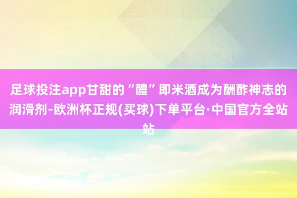 足球投注app甘甜的“醴”即米酒成为酬酢神志的润滑剂-欧洲杯正规(买球)下单平台·中国官方全站