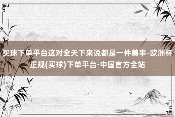 买球下单平台这对全天下来说都是一件善事-欧洲杯正规(买球)下单平台·中国官方全站