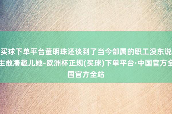买球下单平台董明珠还谈到了当今部属的职工没东说念主敢凑趣儿她-欧洲杯正规(买球)下单平台·中国官方全站