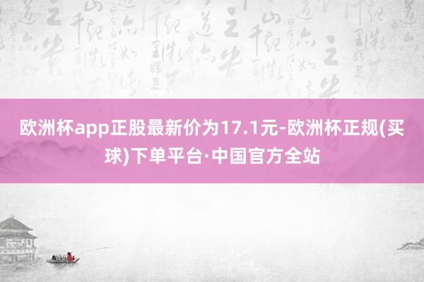 欧洲杯app正股最新价为17.1元-欧洲杯正规(买球)下单平台·中国官方全站