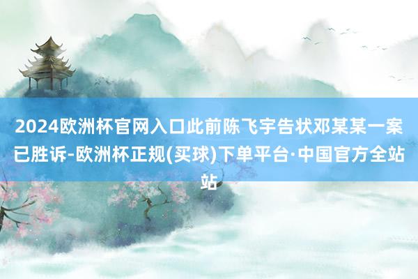 2024欧洲杯官网入口此前陈飞宇告状邓某某一案已胜诉-欧洲杯正规(买球)下单平台·中国官方全站