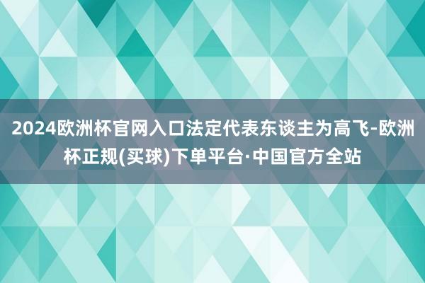 2024欧洲杯官网入口法定代表东谈主为高飞-欧洲杯正规(买球)下单平台·中国官方全站