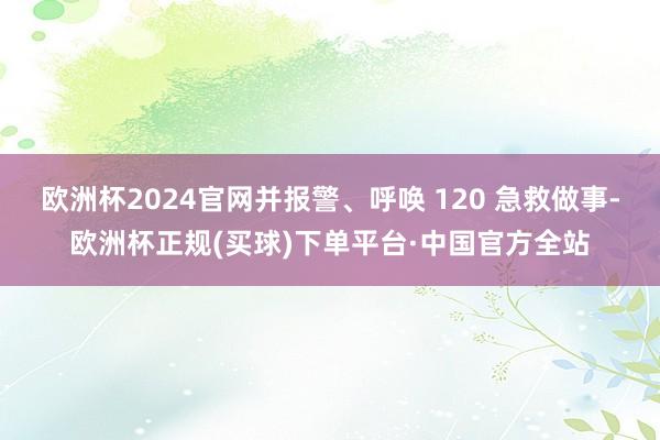 欧洲杯2024官网并报警、呼唤 120 急救做事-欧洲杯正规(买球)下单平台·中国官方全站