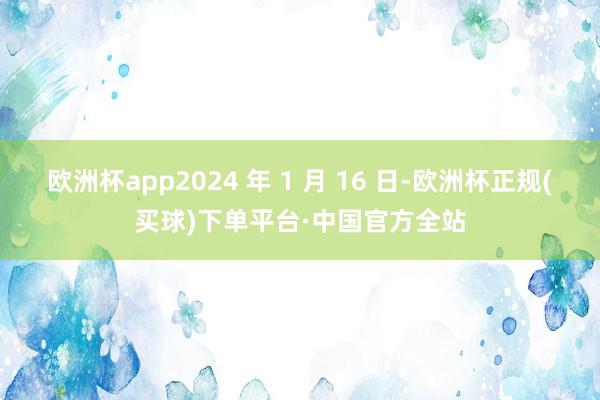 欧洲杯app2024 年 1 月 16 日-欧洲杯正规(买球)下单平台·中国官方全站
