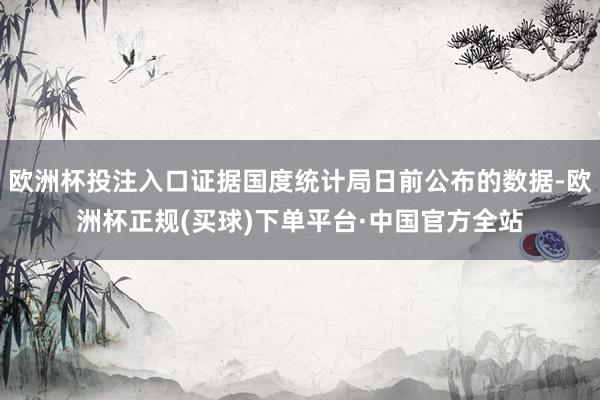 欧洲杯投注入口证据国度统计局日前公布的数据-欧洲杯正规(买球)下单平台·中国官方全站