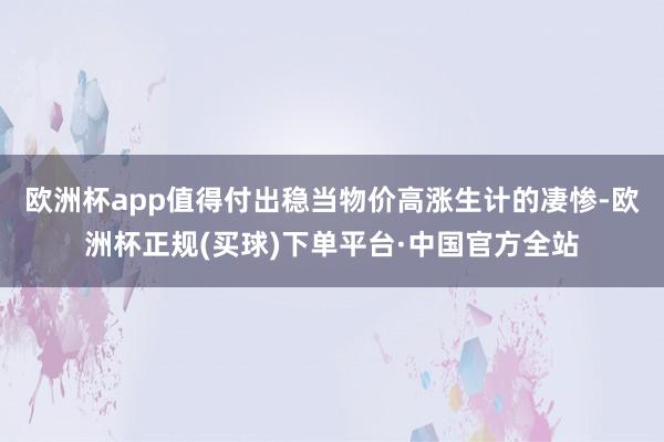 欧洲杯app值得付出稳当物价高涨生计的凄惨-欧洲杯正规(买球)下单平台·中国官方全站